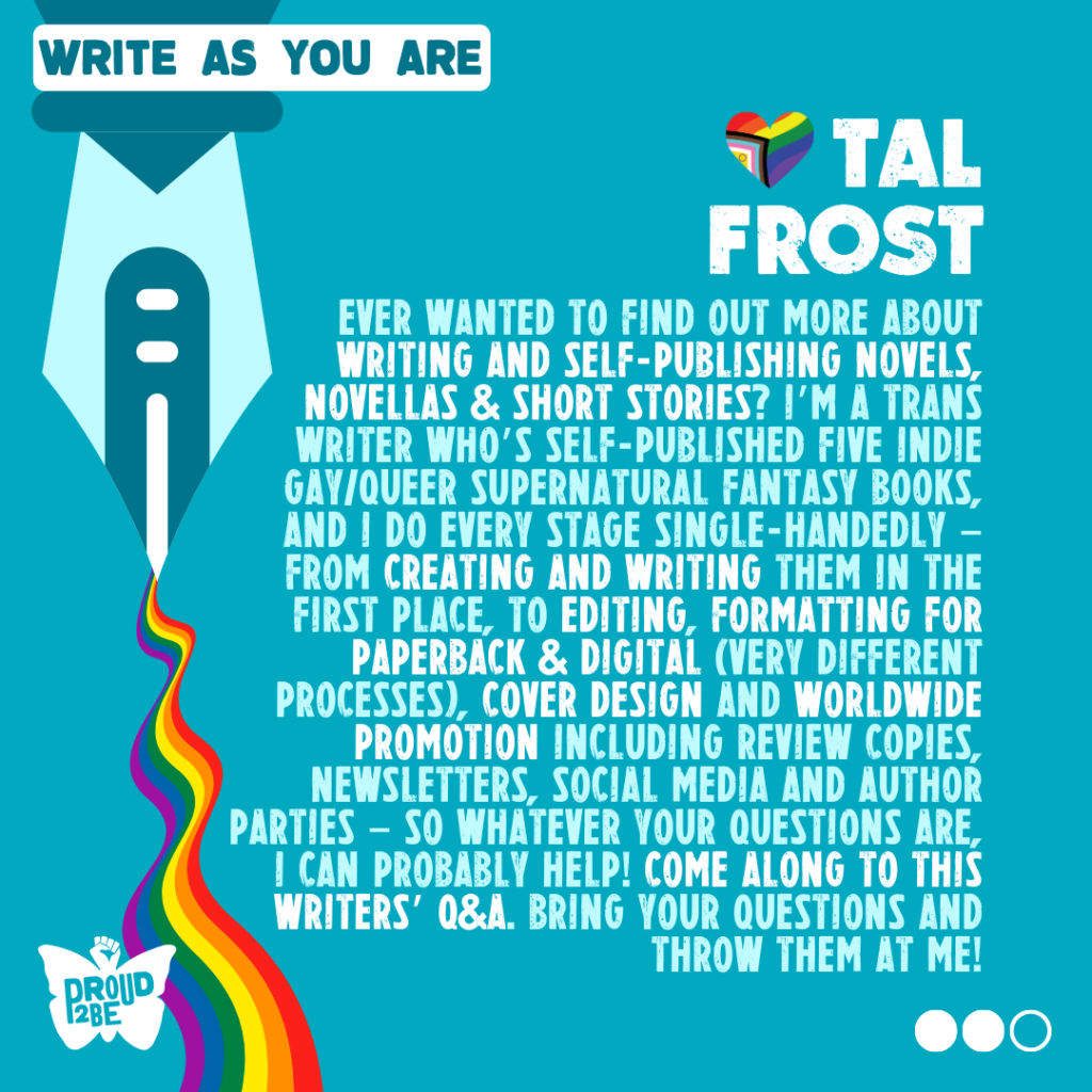 Text reads: "Write As You Are: Tal Frost" and then: "Ever wanted to find out more about writing and self-publishing novels, novellas & short stories? I’m a trans writer who’s self-published five indie gay/queer supernatural fantasy books, and I do every stage single-handedly – from creating and writing them in the first place, to editing, formatting for paperback & digital (very different processes), cover design and worldwide promotion including review copies, newsletters, social media and author parties – so whatever your questions are, I can probably help! Come along to this Writers’ Q&A. Bring your questions and throw them at me!"